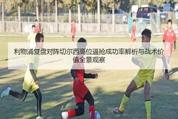 利物浦复盘对阵切尔西高位逼抢成功率解析与战术价值全景观察
