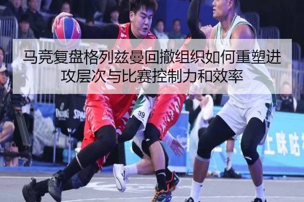 马竞复盘格列兹曼回撤组织如何重塑进攻层次与比赛控制力和效率